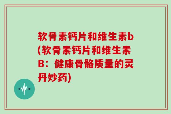 软骨素钙片和维生素b(软骨素钙片和维生素B：健康骨骼质量的灵丹妙药)