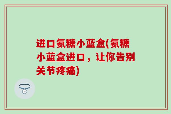 进口氨糖小蓝盒(氨糖小蓝盒进口，让你告别关节)