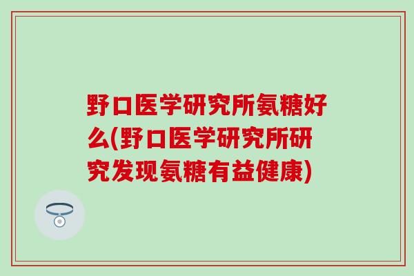 野口医学研究所氨糖好么(野口医学研究所研究发现氨糖有益健康)