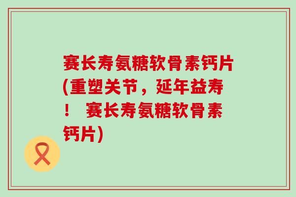 赛长寿氨糖软骨素钙片(重塑关节，延年益寿！ 赛长寿氨糖软骨素钙片)