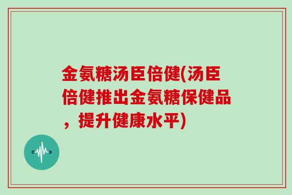 金氨糖汤臣倍健(汤臣倍健推出金氨糖保健品，提升健康水平)