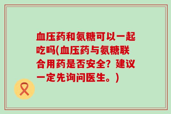 药和氨糖可以一起吃吗(药与氨糖联合用药是否安全？建议一定先询问医生。)
