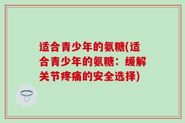 适合青少年的氨糖(适合青少年的氨糖:缓解关节的安全选择) 适合青少年的氨糖(适合青少年的氨糖:缓解关节的安全选择)