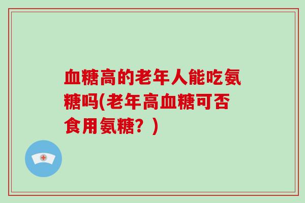 高的老年人能吃氨糖吗(老年高可否食用氨糖?) 高的老年人能吃氨糖吗(老年高可否食用氨糖?)