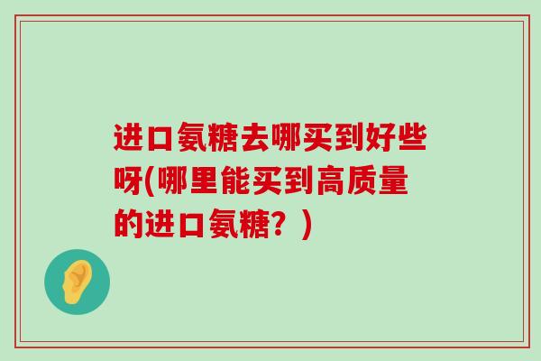 进口氨糖去哪买到好些呀(哪里能买到高质量的进口氨糖?) 进口氨糖去哪买到好些呀(哪里能买到高质量的进口氨糖?)
