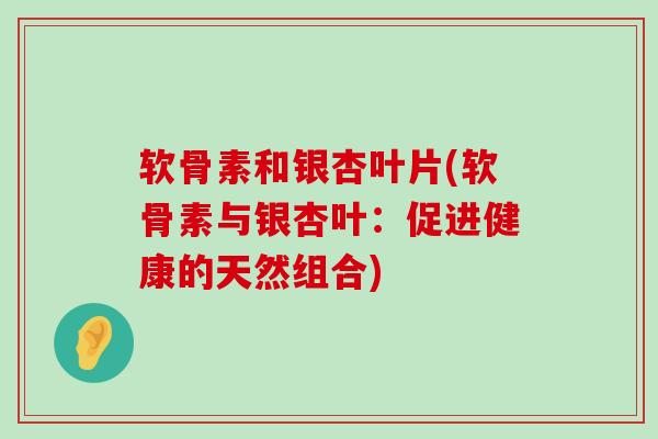 软骨素和银杏叶片(软骨素与银杏叶:促进健康的天然组合) 软骨素和银杏叶片(软骨素与银杏叶:促进健康的天然组合)