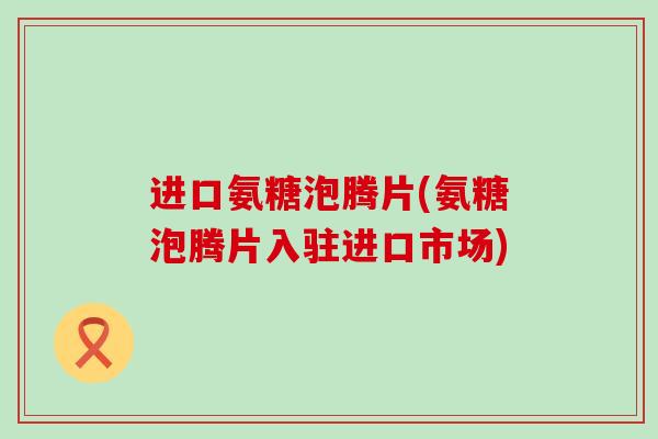 进口氨糖泡腾片(氨糖泡腾片入驻进口市场) 进口氨糖泡腾片(氨糖泡腾片入驻进口市场)