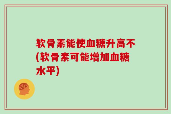 软骨素能使升高不(软骨素可能增加水平) 软骨素能使升高不(软骨素可能增加水平)