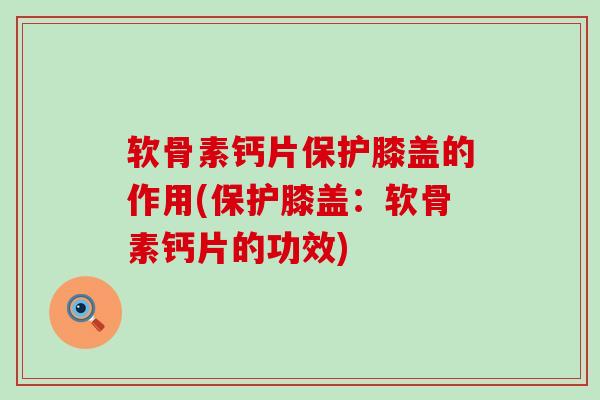 软骨素钙片保护膝盖的作用(保护膝盖:软骨素钙片的功效) 软骨素钙片保护膝盖的作用(保护膝盖:软骨素钙片的功效)