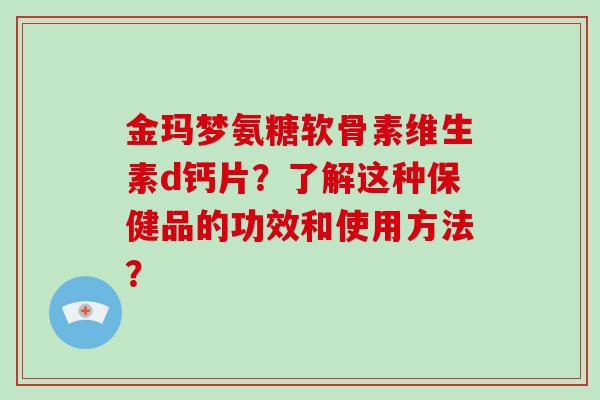 金玛梦氨糖软骨素维生素d钙片？了解这种保健品的功效和使用方法？