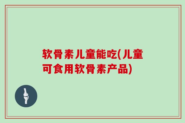 软骨素儿童能吃(儿童可食用软骨素产品)
