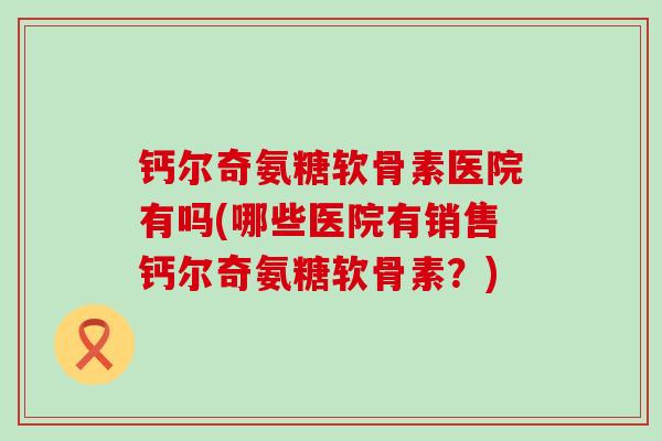 钙尔奇氨糖软骨素医院有吗(哪些医院有销售钙尔奇氨糖软骨素?) 钙尔奇氨糖软骨素医院有吗(哪些医院有销售钙尔奇氨糖软骨素?)