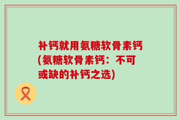 补钙就用氨糖软骨素钙(氨糖软骨素钙:不可或缺的补钙之选) 补钙就用氨糖软骨素钙(氨糖软骨素钙:不可或缺的补钙之选)
