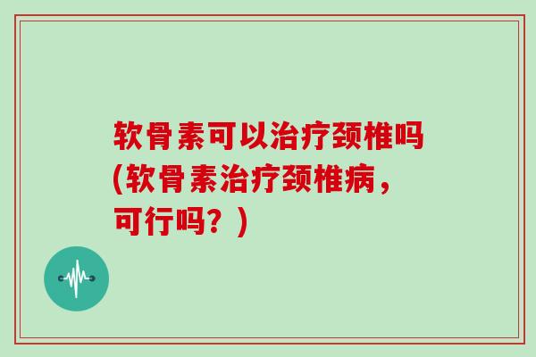软骨素可以颈椎吗(软骨素颈椎，可行吗？)