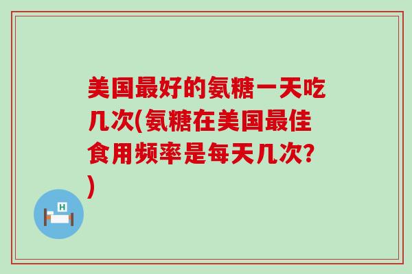 美国好的氨糖一天吃几次(氨糖在美国佳食用频率是每天几次?) 美国好的氨糖一天吃几次(氨糖在美国佳食用频率是每天几次?)