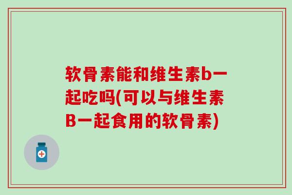 软骨素能和维生素b一起吃吗(可以与维生素B一起食用的软骨素) 软骨素能和维生素b一起吃吗(可以与维生素B一起食用的软骨素)