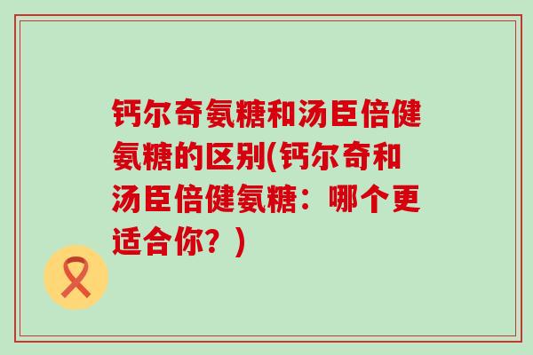 钙尔奇氨糖和汤臣倍健氨糖的区别(钙尔奇和汤臣倍健氨糖：哪个更适合你？)