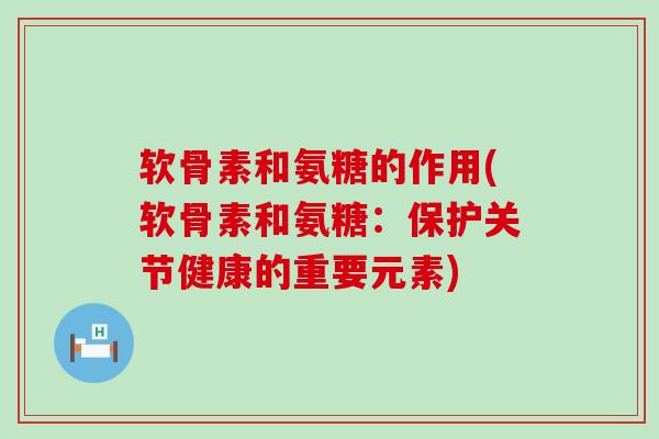 软骨素和氨糖的作用(软骨素和氨糖：保护关节健康的重要元素)