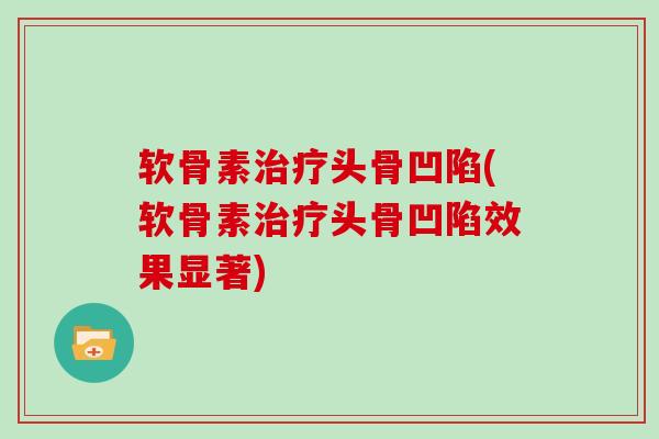 软骨素头骨凹陷(软骨素头骨凹陷效果显著) 软骨素头骨凹陷(软骨素头骨凹陷效果显著)