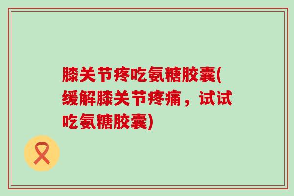 膝关节疼吃氨糖胶囊(缓解膝关节,试试吃氨糖胶囊) 膝关节疼吃氨糖胶囊(缓解膝关节,试试吃氨糖胶囊)