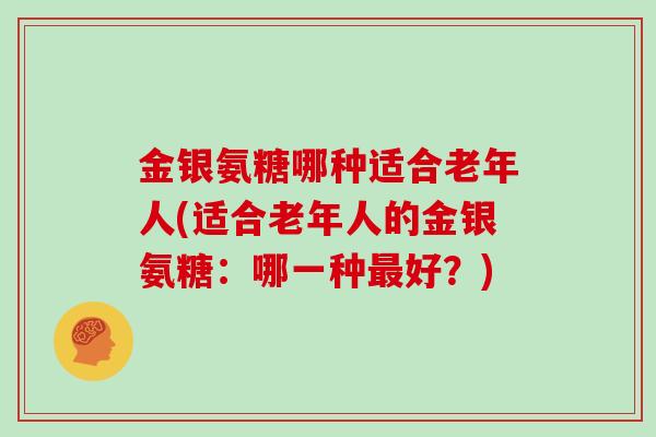 金银氨糖哪种适合老年人(适合老年人的金银氨糖:哪一种好?) 金银氨糖哪种适合老年人(适合老年人的金银氨糖:哪一种好?)