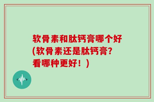 软骨素和肽钙膏哪个好(软骨素还是肽钙膏?看哪种更好!) 软骨素和肽钙膏哪个好(软骨素还是肽钙膏?看哪种更好!)