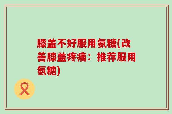 膝盖不好服用氨糖(改善膝盖：推荐服用氨糖)
