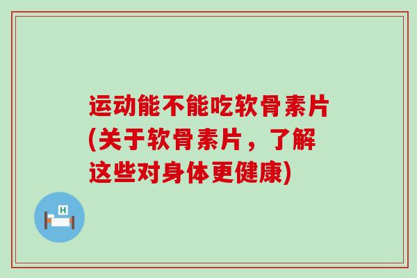 运动能不能吃软骨素片(关于软骨素片，了解这些对身体更健康)