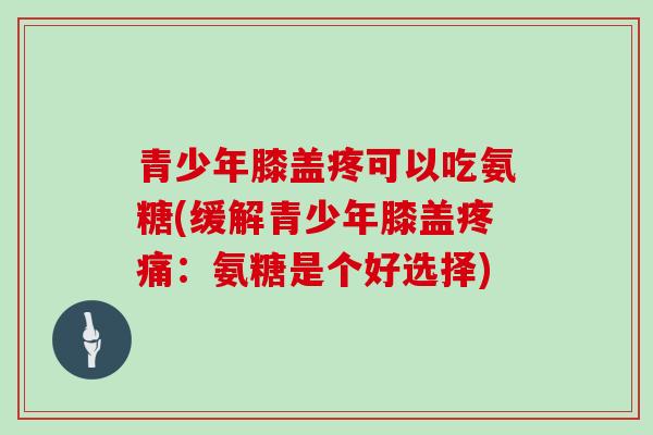 青少年膝盖疼可以吃氨糖(缓解青少年膝盖:氨糖是个好选择) 青少年膝盖疼可以吃氨糖(缓解青少年膝盖:氨糖是个好选择)