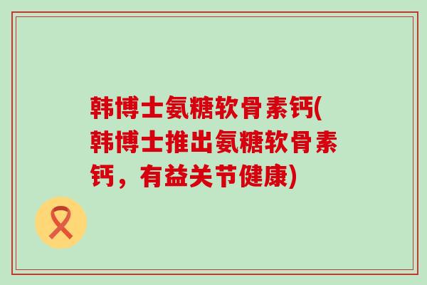 韩博士氨糖软骨素钙(韩博士推出氨糖软骨素钙,有益关节健康) 韩博士氨糖软骨素钙(韩博士推出氨糖软骨素钙,有益关节健康)