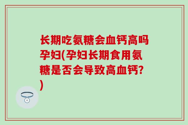 长期吃氨糖会钙高吗孕妇(孕妇长期食用氨糖是否会导致高钙?) 长期吃氨糖会钙高吗孕妇(孕妇长期食用氨糖是否会导致高钙?)