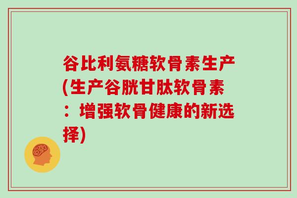谷比利氨糖软骨素生产(生产谷胱甘肽软骨素:增强软骨健康的新选择) 谷比利氨糖软骨素生产(生产谷胱甘肽软骨素:增强软骨健康的新选择)