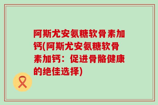 阿斯尤安氨糖软骨素加钙(阿斯尤安氨糖软骨素加钙:促进骨骼健康的绝佳选择) 阿斯尤安氨糖软骨素加钙(阿斯尤安氨糖软骨素加钙:促进骨骼健康的绝佳选择)