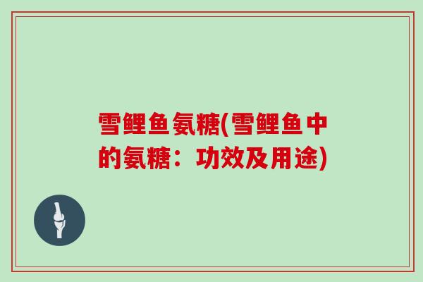 雪鲤鱼氨糖(雪鲤鱼中的氨糖:功效及用途) 雪鲤鱼氨糖(雪鲤鱼中的氨糖:功效及用途)