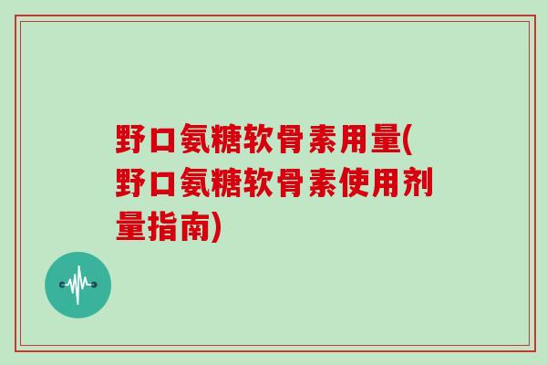 野口氨糖软骨素用量(野口氨糖软骨素使用剂量指南) 野口氨糖软骨素用量(野口氨糖软骨素使用剂量指南)