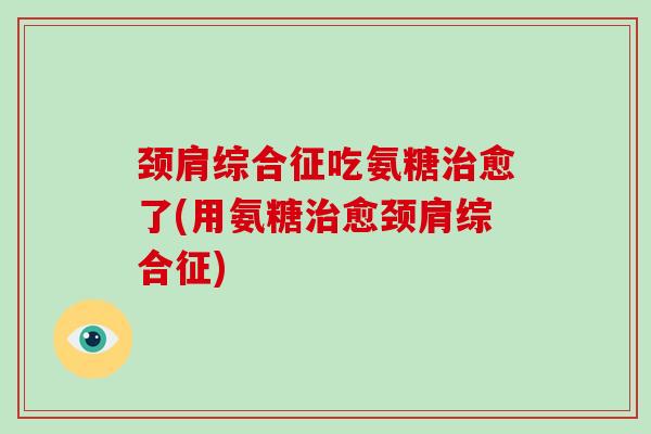 颈肩综合征吃氨糖愈了(用氨糖愈颈肩综合征)