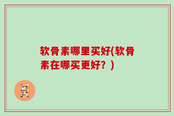 软骨素哪里买好(软骨素在哪买更好？)