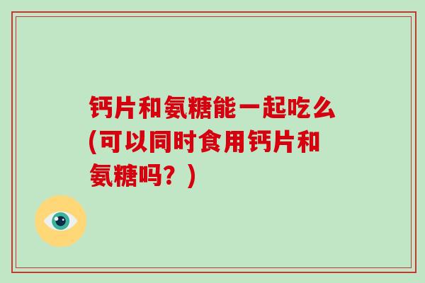 钙片和氨糖能一起吃么(可以同时食用钙片和氨糖吗？)