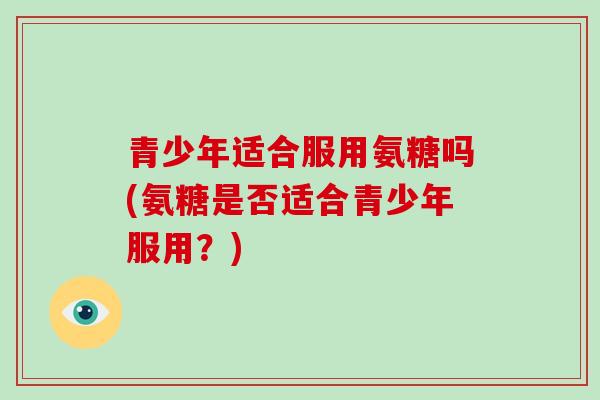 青少年适合服用氨糖吗(氨糖是否适合青少年服用？)
