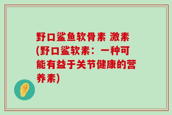 野口鲨鱼软骨素 激素(野口鲨软素:一种可能有益于关节健康的营养素) 野口鲨鱼软骨素 激素(野口鲨软素:一种可能有益于关节健康的营养素)