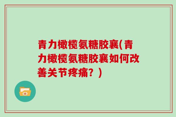 青力橄榄氨糖胶襄(青力橄榄氨糖胶襄如何改善关节?) 青力橄榄氨糖胶襄(青力橄榄氨糖胶襄如何改善关节?)