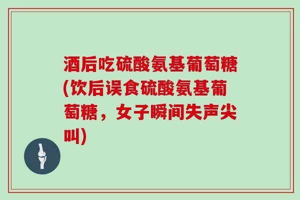 酒后吃硫酸氨基葡萄糖(饮后误食硫酸氨基葡萄糖，女子瞬间失声尖叫)