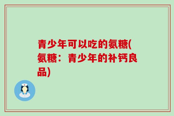 青少年可以吃的氨糖(氨糖：青少年的补钙良品)