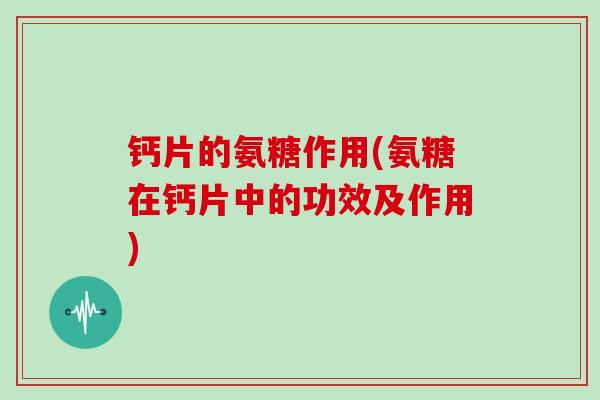 钙片的氨糖作用(氨糖在钙片中的功效及作用) 钙片的氨糖作用(氨糖在钙片中的功效及作用)