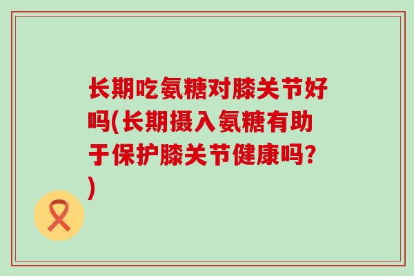 长期吃氨糖对膝关节好吗(长期摄入氨糖有助于保护膝关节健康吗？)