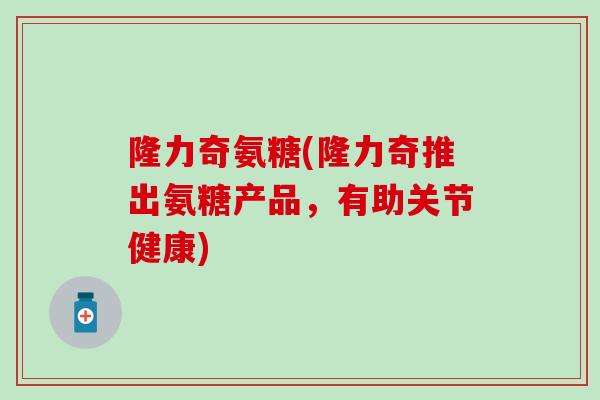 隆力奇氨糖(隆力奇推出氨糖产品,有助关节健康) 隆力奇氨糖(隆力奇推出氨糖产品,有助关节健康)