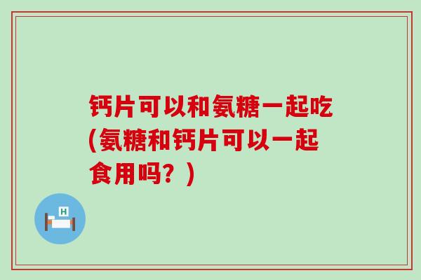 钙片可以和氨糖一起吃(氨糖和钙片可以一起食用吗?) 钙片可以和氨糖一起吃(氨糖和钙片可以一起食用吗?)