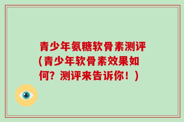 青少年氨糖软骨素测评(青少年软骨素效果如何?测评来告诉你!) 青少年氨糖软骨素测评(青少年软骨素效果如何?测评来告诉你!)