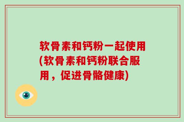 软骨素和钙粉一起使用(软骨素和钙粉联合服用，促进骨骼健康)
