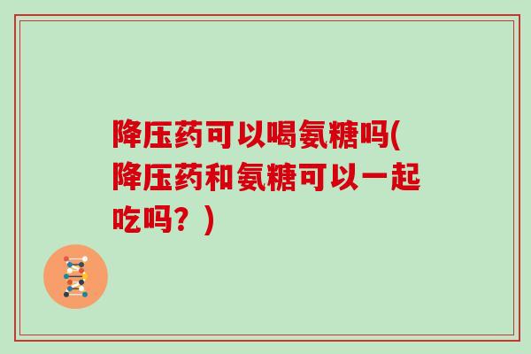药可以喝氨糖吗(药和氨糖可以一起吃吗?) 药可以喝氨糖吗(药和氨糖可以一起吃吗?)